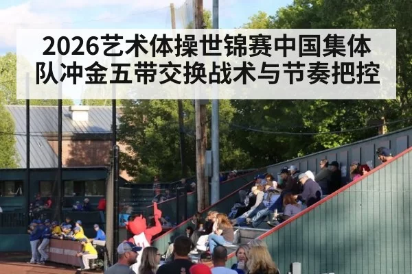 2026艺术体操世锦赛中国集体队冲金五带交换战术与节奏把控